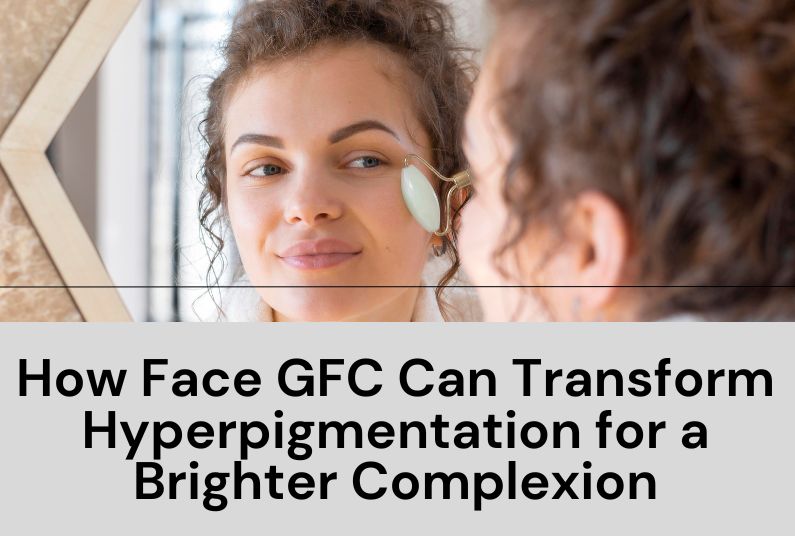 How Face GFC Can Transform Hyperpigmentation for a Brighter Complexion